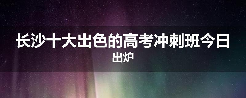 长沙十大出色的高考冲刺班今日出炉