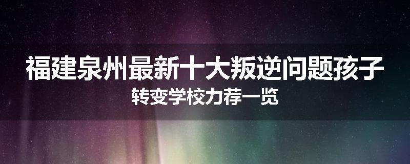 福建泉州最新十大叛逆问题孩子转变学校力荐一览