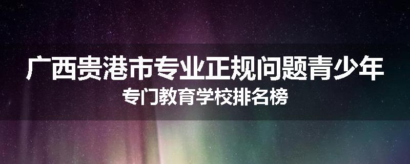 广西贵港市专业正规问题青少年专门教育学校排名榜
