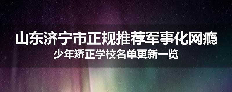山东济宁市正规推荐军事化网瘾少年矫正学校名单更新一览