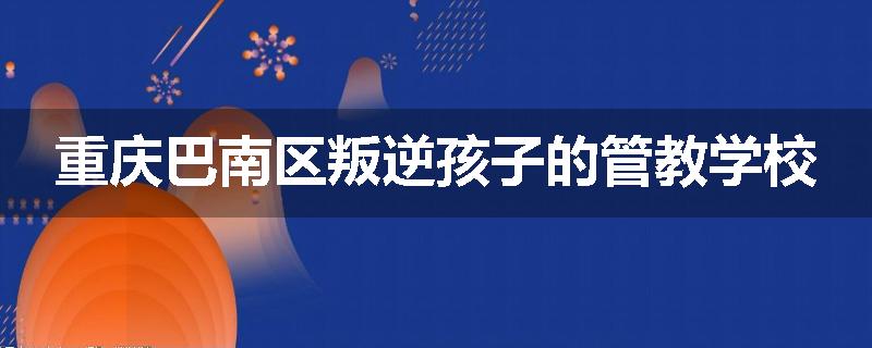 重庆巴南区叛逆孩子的管教学校