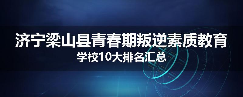 济宁梁山县青春期叛逆素质教育学校10大排名汇总