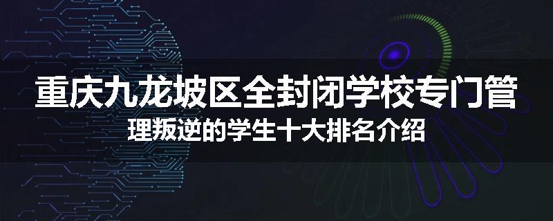 重庆九龙坡区全封闭学校专门管理叛逆的学生十大排名介绍