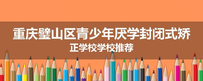 重庆璧山区青少年厌学封闭式矫正学校学校推荐