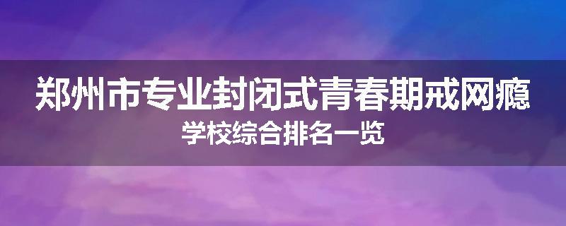 郑州市专业封闭式青春期戒网瘾学校综合排名一览