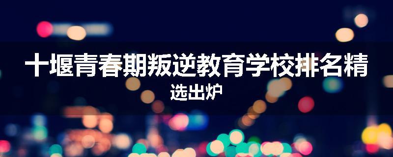 十堰青春期叛逆教育学校排名精选出炉