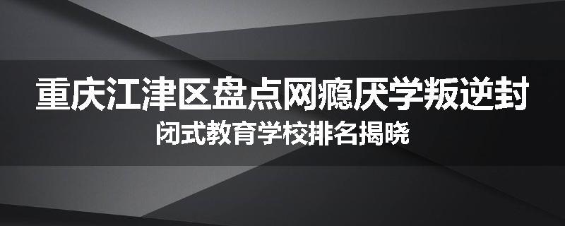 重庆江津区盘点网瘾厌学叛逆封闭式教育学校排名揭晓