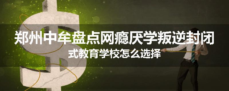 郑州中牟盘点网瘾厌学叛逆封闭式教育学校怎么选择