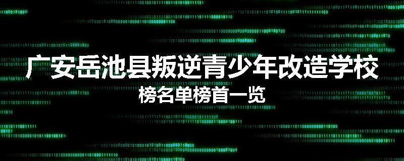 广安岳池县叛逆青少年改造学校榜名单榜首一览