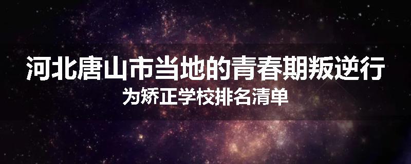 河北唐山市当地的青春期叛逆行为矫正学校排名清单