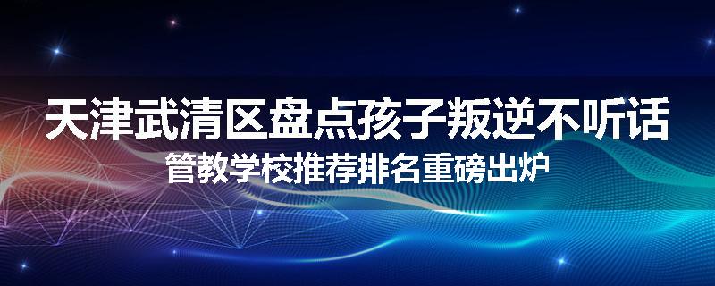 天津武清区盘点孩子叛逆不听话管教学校推荐排名重磅出炉