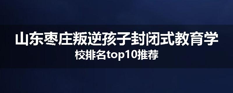 山东枣庄叛逆孩子封闭式教育学校排名top10推荐