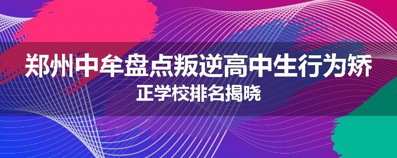 郑州中牟盘点叛逆高中生行为矫正学校排名揭晓