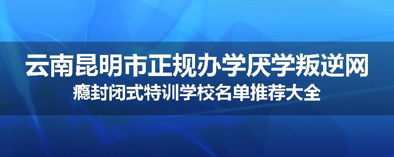 云南昆明市正规办学厌学叛逆网瘾封闭式特训学校名单推荐大全