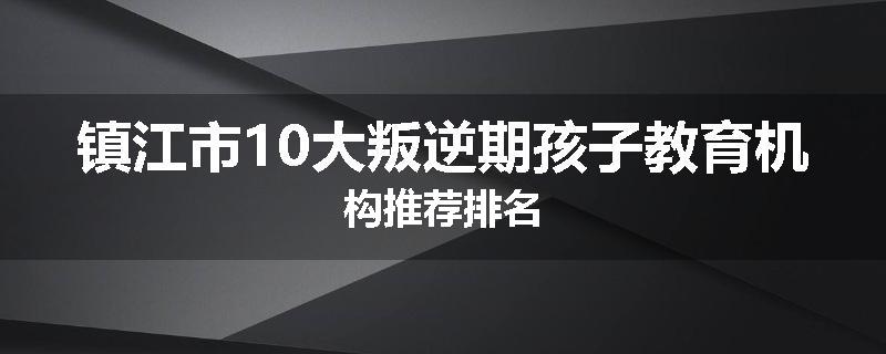 镇江市10大叛逆期孩子教育机构推荐排名