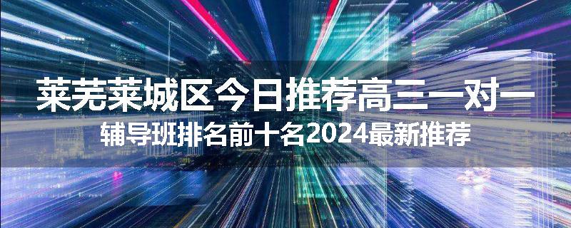 莱芜莱城区今日推荐高三一对一辅导班排名前十名2024最新推荐
