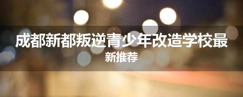 成都新都叛逆青少年改造学校最新推荐