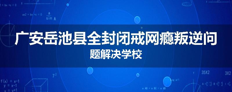 广安岳池县全封闭戒网瘾叛逆问题解决学校