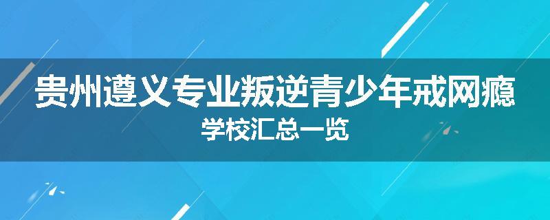 贵州遵义专业叛逆青少年戒网瘾学校汇总一览