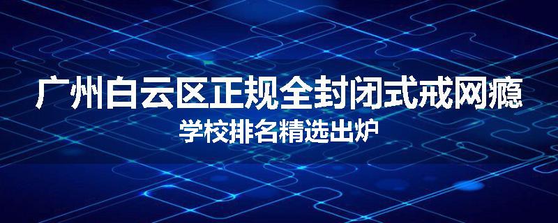广州白云区正规全封闭式戒网瘾学校排名精选出炉