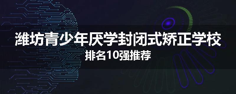 潍坊青少年厌学封闭式矫正学校排名10强推荐