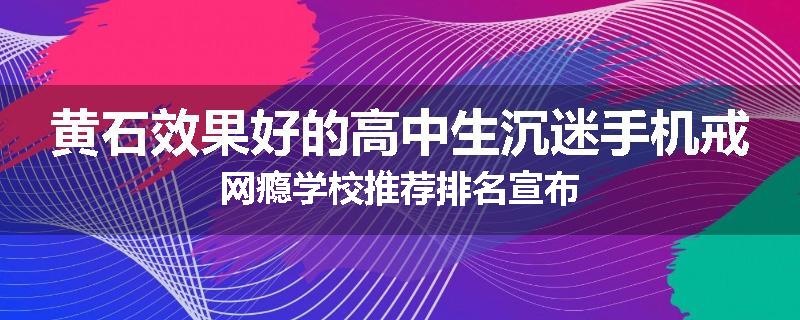黄石效果好的高中生沉迷手机戒网瘾学校推荐排名宣布