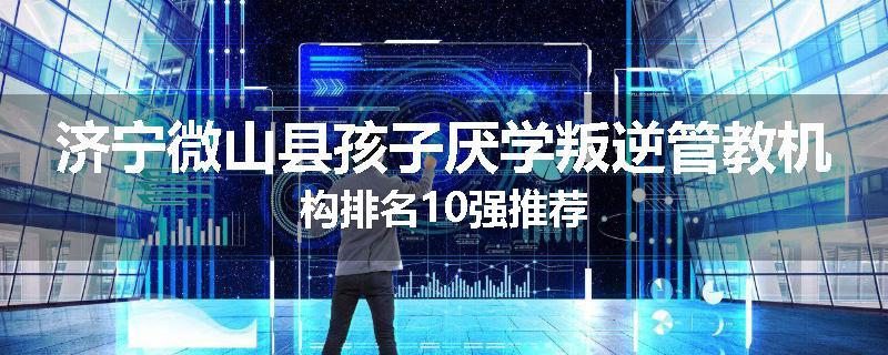 济宁微山县孩子厌学叛逆管教机构排名10强推荐