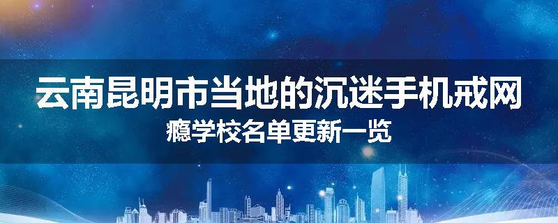 云南昆明市当地的沉迷手机戒网瘾学校名单更新一览