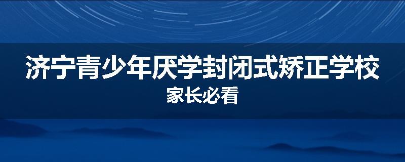 济宁青少年厌学封闭式矫正学校家长必看