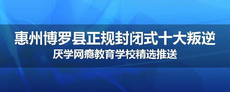 惠州博罗县正规封闭式十大叛逆厌学网瘾教育学校精选推送
