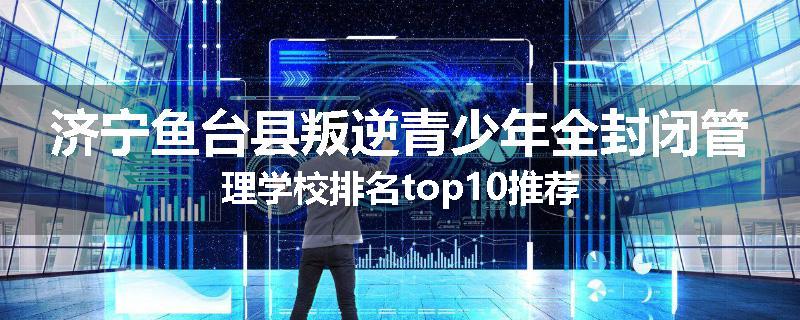 济宁鱼台县叛逆青少年全封闭管理学校排名top10推荐