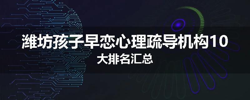 潍坊孩子早恋心理疏导机构10大排名汇总