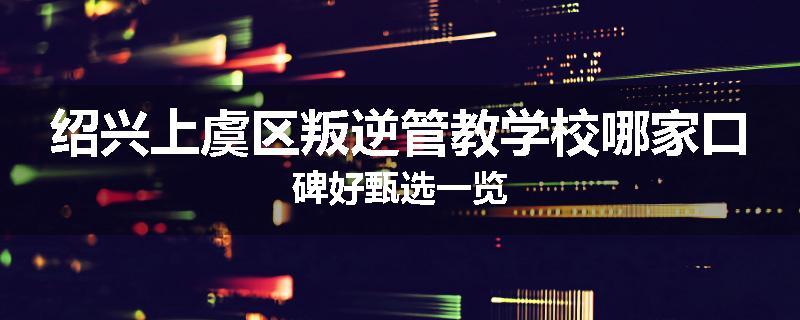 绍兴上虞区叛逆管教学校哪家口碑好甄选一览