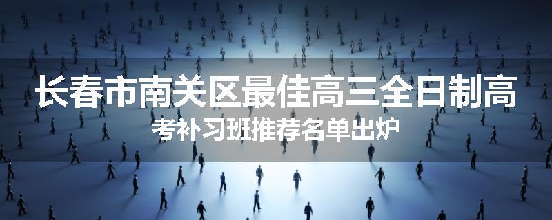 长春市南关区最佳高三全日制高考补习班推荐名单出炉