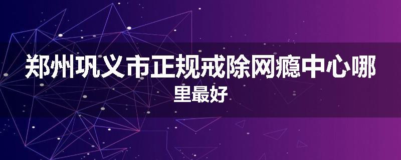 郑州巩义市正规戒除网瘾中心哪里最好