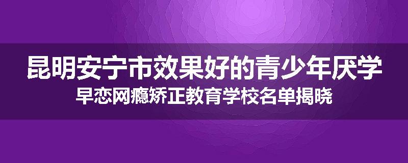 昆明安宁市效果好的青少年厌学早恋网瘾矫正教育学校名单揭晓
