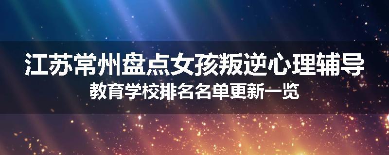 江苏常州盘点女孩叛逆心理辅导教育学校排名名单更新一览