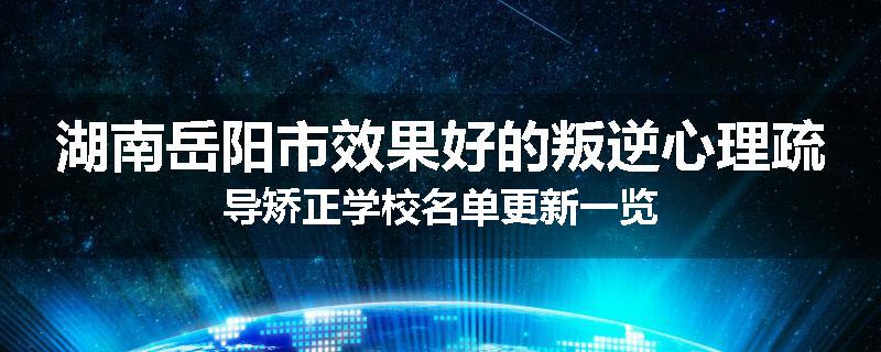 湖南岳阳市效果好的叛逆心理疏导矫正学校名单更新一览