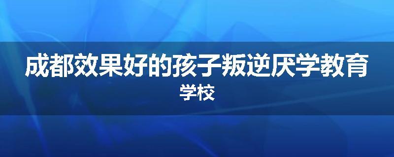 成都效果好的孩子叛逆厌学教育学校