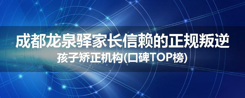 成都龙泉驿家长信赖的正规叛逆孩子矫正机构(口碑TOP榜)