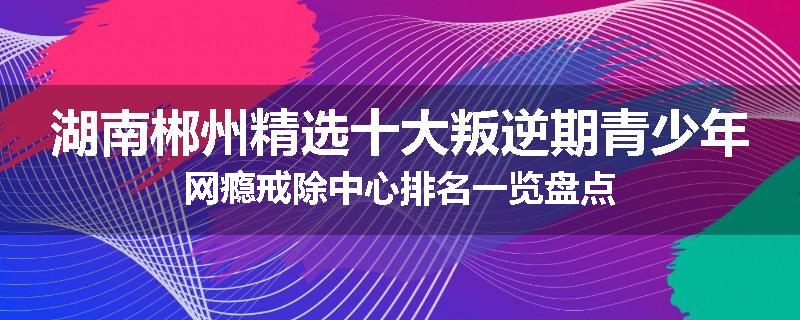 湖南郴州精选十大叛逆期青少年网瘾戒除中心排名一览盘点