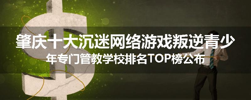 肇庆十大沉迷网络游戏叛逆青少年专门管教学校排名TOP榜公布