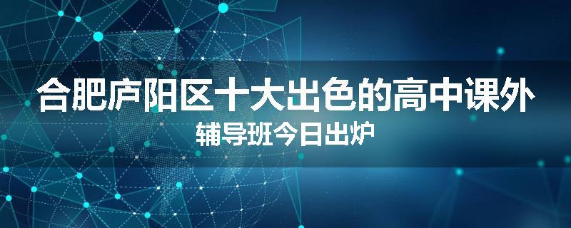 合肥庐阳区十大出色的高中课外辅导班今日出炉