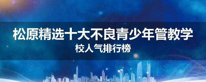 松原精选十大不良青少年管教学校人气排行榜