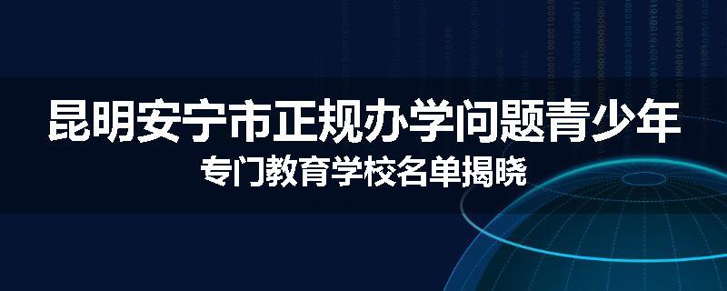 昆明安宁市正规办学问题青少年专门教育学校名单揭晓