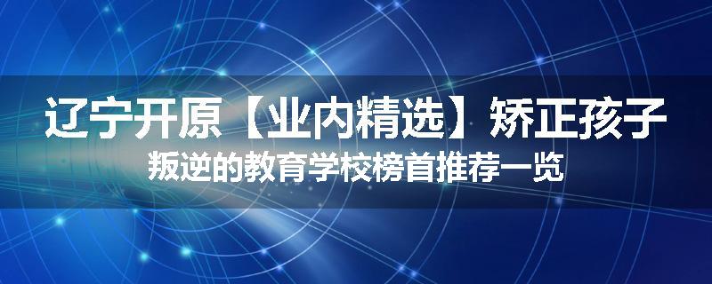 辽宁开原【业内精选】矫正孩子叛逆的教育学校榜首推荐一览