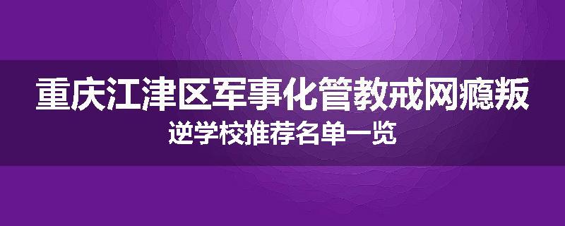 重庆江津区军事化管教戒网瘾叛逆学校推荐名单一览
