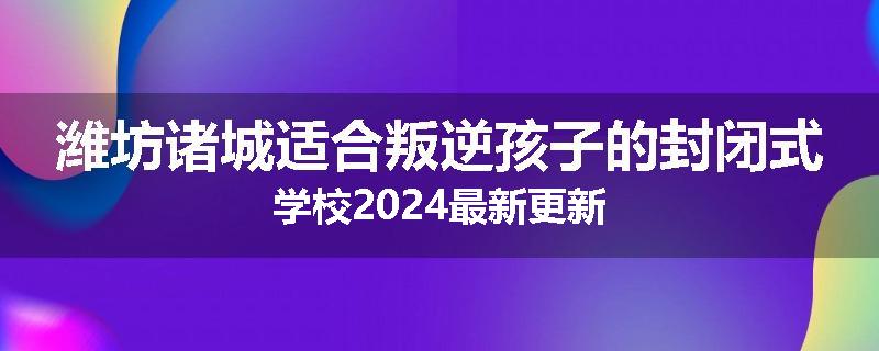潍坊诸城适合叛逆孩子的封闭式学校2024最新更新