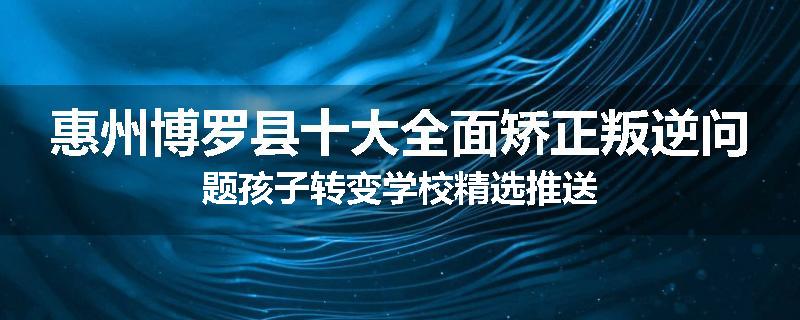 惠州博罗县十大全面矫正叛逆问题孩子转变学校精选推送