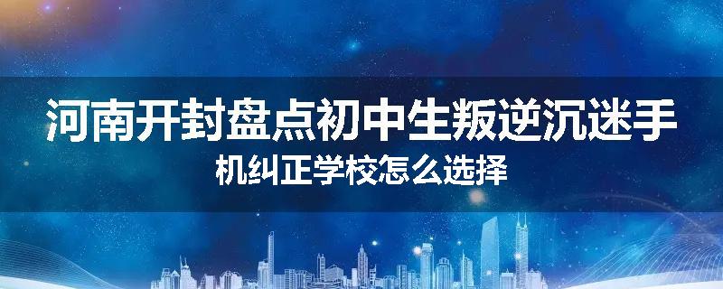 河南开封盘点初中生叛逆沉迷手机纠正学校怎么选择